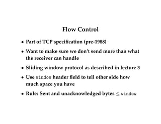 Flow Control 
 Part of TCP specification (pre-1988) 
 Want to make sure we don’t send more than what 
the receiver can handle 
 Sliding window protocol as described in lecture 3 
 Use window header field to tell other side how 
much space you have 
 Rule: Sent and unacknowledged bytes  window 
 
