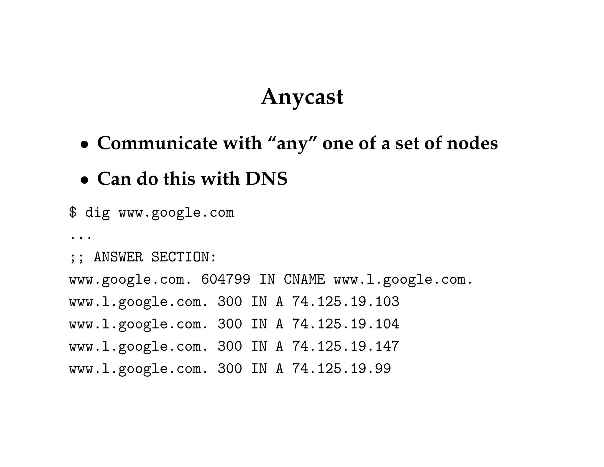 Anycast 
 Communicate with “any” one of a set of nodes 
 Can do this with DNS 
$ dig www.google.com 
... 
;; ANSWER SECTION: 
www.google.com. 604799 IN CNAME www.l.google.com. 
www.l.google.com. 300 IN A 74.125.19.103 
www.l.google.com. 300 IN A 74.125.19.104 
www.l.google.com. 300 IN A 74.125.19.147 
www.l.google.com. 300 IN A 74.125.19.99 
 