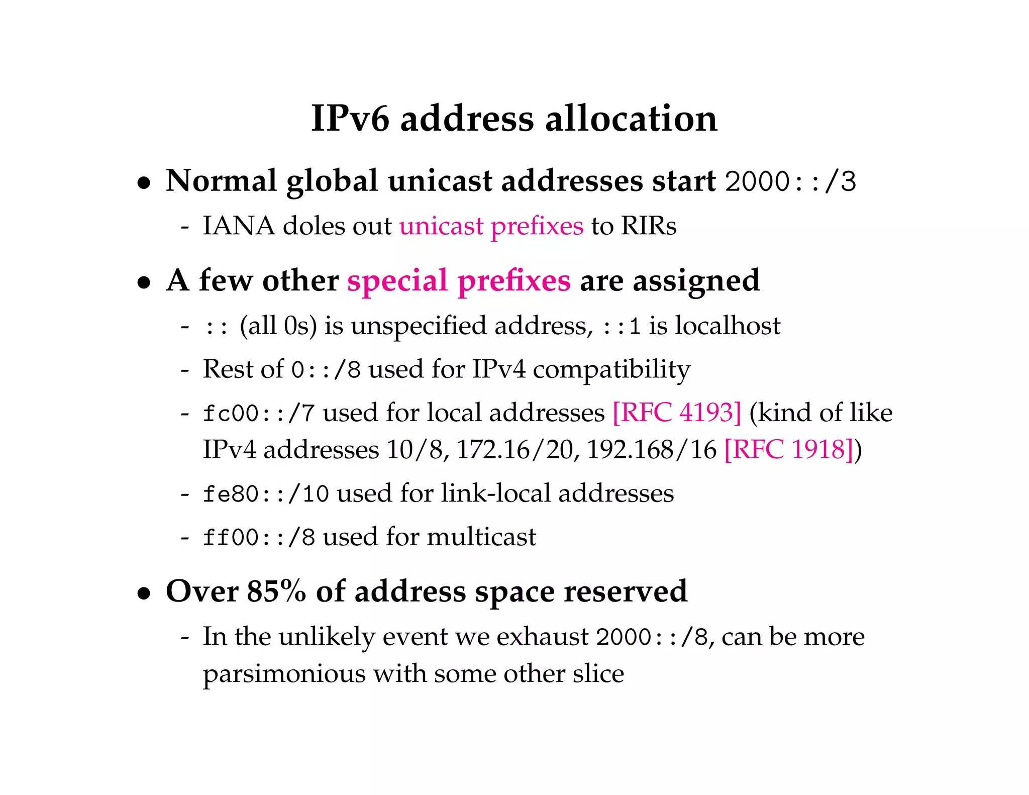 IPv6 address allocation 
 Normal global unicast addresses start 2000::/3 
- IANA doles out unicast prefixes to RIRs 
 A few other special prefixes are assigned 
- :: (all 0s) is unspecified address, ::1 is localhost 
- Rest of 0::/8 used for IPv4 compatibility 
- fc00::/7 used for local addresses [RFC 4193] (kind of like 
IPv4 addresses 10/8, 172.16/20, 192.168/16 [RFC 1918]) 
- fe80::/10 used for link-local addresses 
- ff00::/8 used for multicast 
 Over 85% of address space reserved 
- In the unlikely event we exhaust 2000::/8, can be more 
parsimonious with some other slice 
 