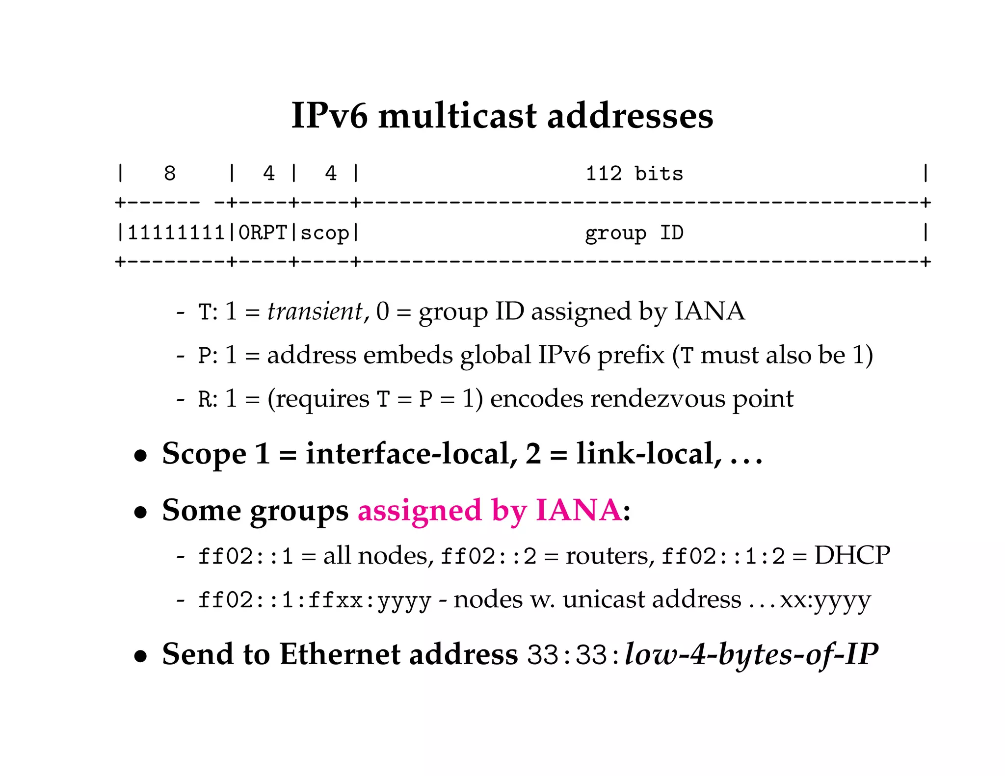 IPv6 multicast addresses 
| 8 | 4 | 4 | 112 bits | 
+------ -+----+----+---------------------------------------------+ 
|11111111|0RPT|scop| group ID | 
+--------+----+----+---------------------------------------------+ 
- T: 1 = transient, 0 = group ID assigned by IANA 
- P: 1 = address embeds global IPv6 prefix (T must also be 1) 
- R: 1 = (requires T = P = 1) encodes rendezvous point 
 Scope 1 = interface-local, 2 = link-local, . . . 
 Some groups assigned by IANA: 
- ff02::1 = all nodes, ff02::2 = routers, ff02::1:2 = DHCP 
- ff02::1:ffxx:yyyy - nodes w. unicast address . . . xx:yyyy 
 Send to Ethernet address 33:33:low-4-bytes-of-IP 
 