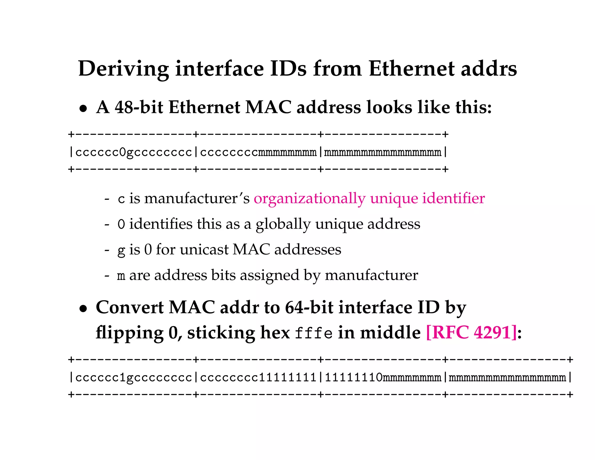 Deriving interface IDs from Ethernet addrs 
 A 48-bit Ethernet MAC address looks like this: 
+----------------+----------------+----------------+ 
|cccccc0gcccccccc|ccccccccmmmmmmmm|mmmmmmmmmmmmmmmm| 
+----------------+----------------+----------------+ 
- c is manufacturer’s organizationally unique identifier 
- 0 identifies this as a globally unique address 
- g is 0 for unicast MAC addresses 
- m are address bits assigned by manufacturer 
 Convert MAC addr to 64-bit interface ID by 
flipping 0, sticking hex fffe in middle [RFC 4291]: 
+----------------+----------------+----------------+----------------+ 
|cccccc1gcccccccc|cccccccc11111111|11111110mmmmmmmm|mmmmmmmmmmmmmmmm| 
+----------------+----------------+----------------+----------------+ 
 