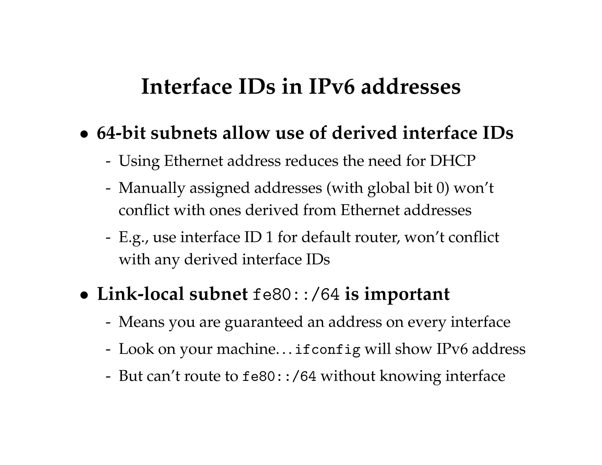 Interface IDs in IPv6 addresses 
 64-bit subnets allow use of derived interface IDs 
- Using Ethernet address reduces the need for DHCP 
- Manually assigned addresses (with global bit 0) won’t 
conflict with ones derived from Ethernet addresses 
- E.g., use interface ID 1 for default router, won’t conflict 
with any derived interface IDs 
 Link-local subnet fe80::/64 is important 
- Means you are guaranteed an address on every interface 
- Look on your machine. . . ifconfig will show IPv6 address 
- But can’t route to fe80::/64 without knowing interface 
 