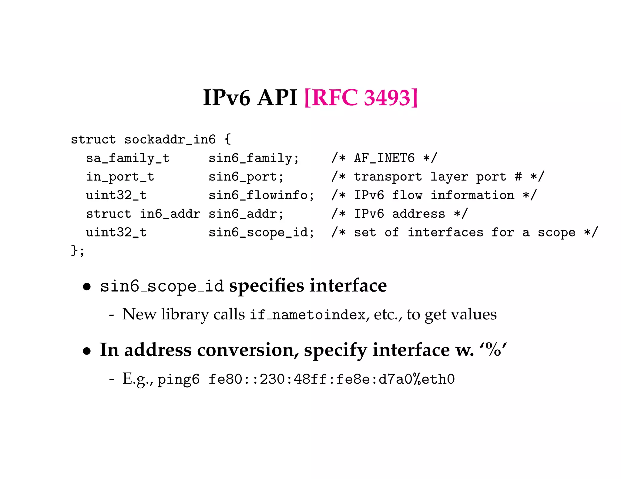 IPv6 API [RFC 3493] 
struct sockaddr_in6 { 
sa_family_t sin6_family; /* AF_INET6 */ 
in_port_t sin6_port; /* transport layer port # */ 
uint32_t sin6_flowinfo; /* IPv6 flow information */ 
struct in6_addr sin6_addr; /* IPv6 address */ 
uint32_t sin6_scope_id; /* set of interfaces for a scope */ 
}; 
 sin6 scope id specifies interface 
- New library calls if nametoindex, etc., to get values 
 In address conversion, specify interface w. ‘%’ 
- E.g., ping6 fe80::230:48ff:fe8e:d7a0%eth0 
 