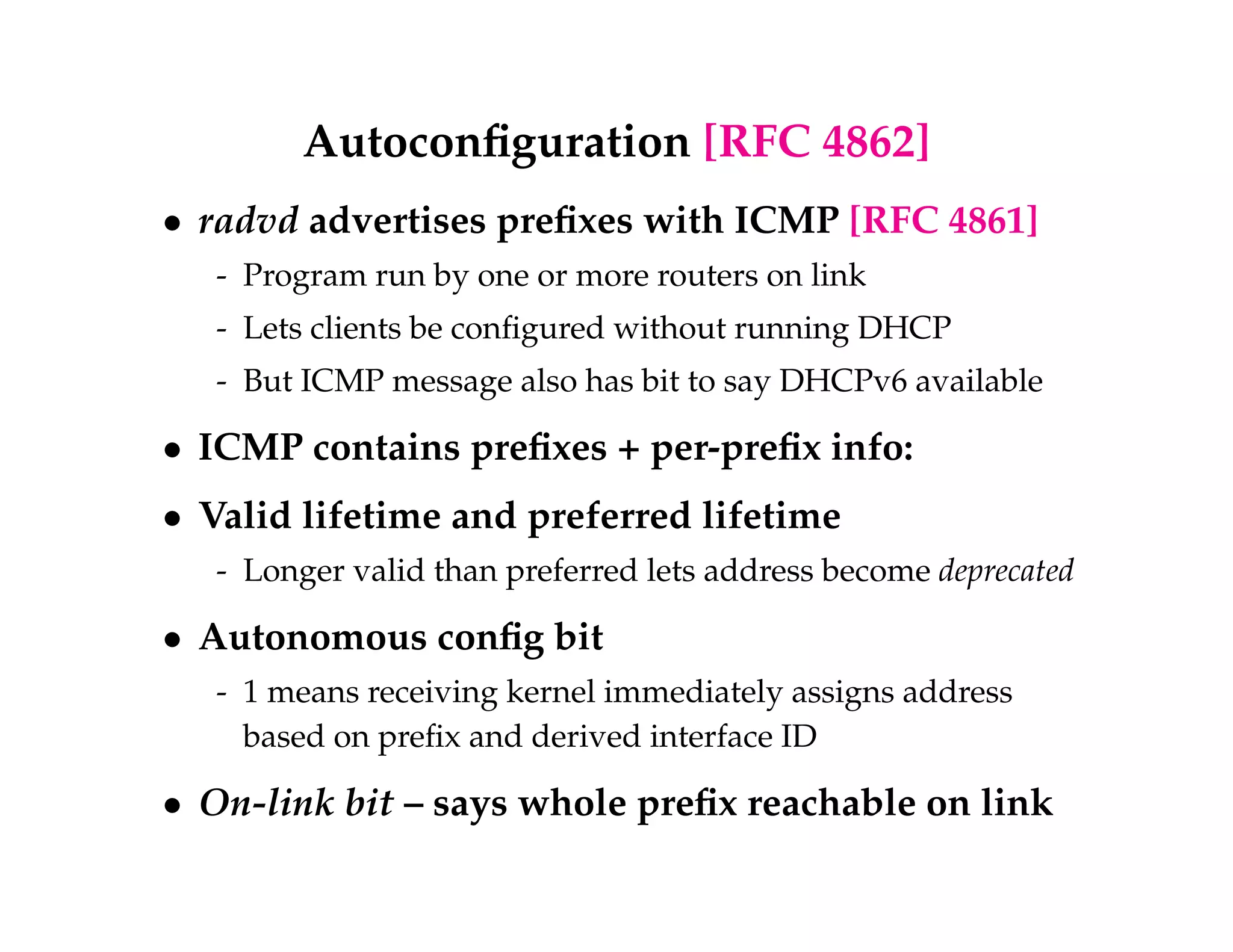 Autoconfiguration [RFC 4862] 
 radvd advertises prefixes with ICMP [RFC 4861] 
- Program run by one or more routers on link 
- Lets clients be configured without running DHCP 
- But ICMP message also has bit to say DHCPv6 available 
 ICMP contains prefixes + per-prefix info: 
 Valid lifetime and preferred lifetime 
- Longer valid than preferred lets address become deprecated 
 Autonomous config bit 
- 1 means receiving kernel immediately assigns address 
based on prefix and derived interface ID 
 On-link bit – says whole prefix reachable on link 
 