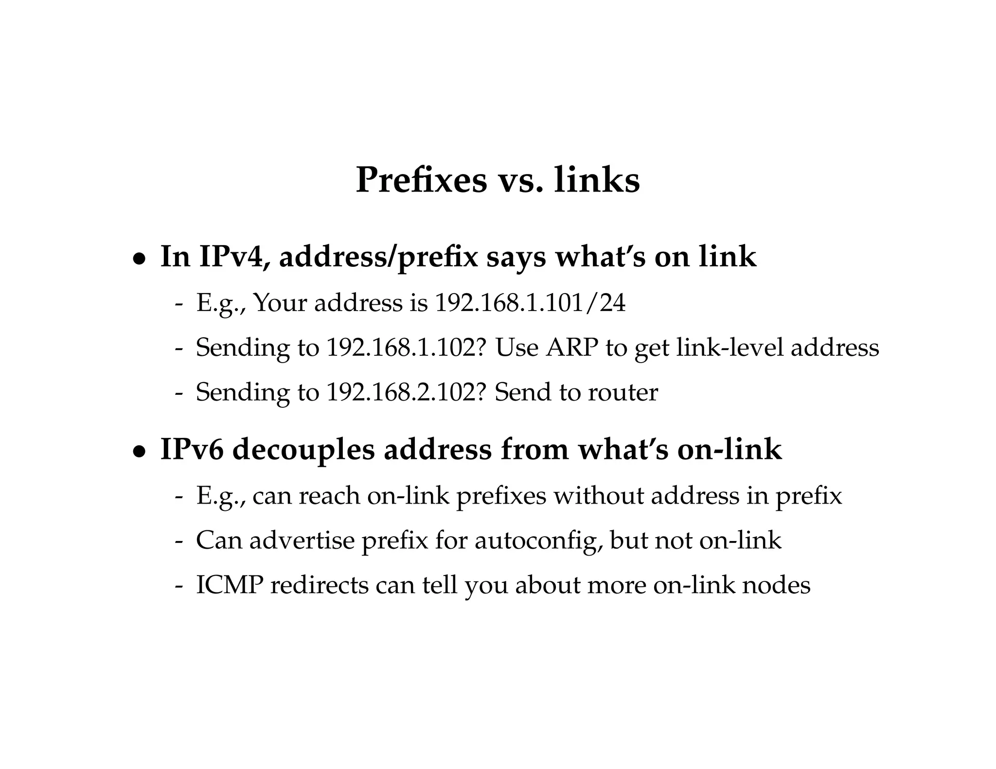 Prefixes vs. links 
 In IPv4, address/prefix says what’s on link 
- E.g., Your address is 192.168.1.101/24 
- Sending to 192.168.1.102? Use ARP to get link-level address 
- Sending to 192.168.2.102? Send to router 
 IPv6 decouples address from what’s on-link 
- E.g., can reach on-link prefixes without address in prefix 
- Can advertise prefix for autoconfig, but not on-link 
- ICMP redirects can tell you about more on-link nodes 
 