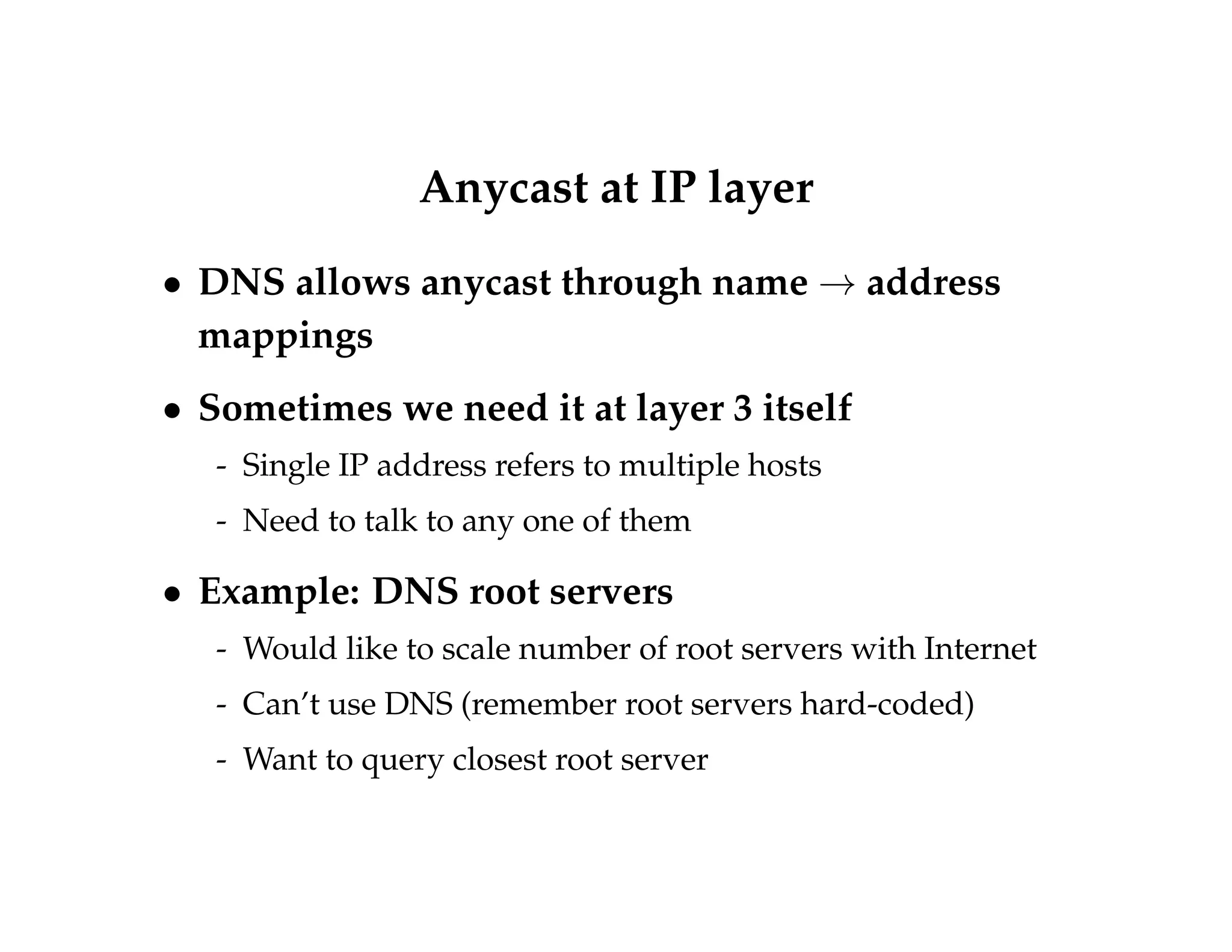 Anycast at IP layer 
 DNS allows anycast through name!address 
mappings 
 Sometimes we need it at layer 3 itself 
- Single IP address refers to multiple hosts 
- Need to talk to any one of them 
 Example: DNS root servers 
- Would like to scale number of root servers with Internet 
- Can’t use DNS (remember root servers hard-coded) 
- Want to query closest root server 
 