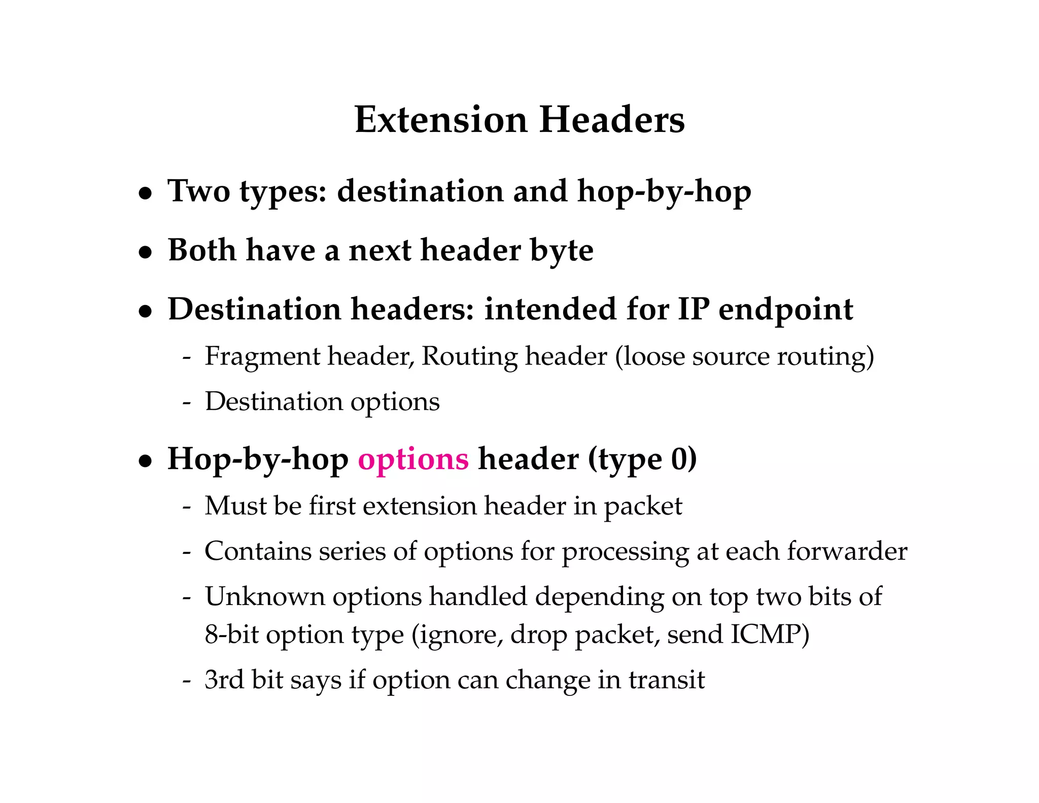 Extension Headers 
 Two types: destination and hop-by-hop 
 Both have a next header byte 
 Destination headers: intended for IP endpoint 
- Fragment header, Routing header (loose source routing) 
- Destination options 
 Hop-by-hop options header (type 0) 
- Must be first extension header in packet 
- Contains series of options for processing at each forwarder 
- Unknown options handled depending on top two bits of 
8-bit option type (ignore, drop packet, send ICMP) 
- 3rd bit says if option can change in transit 
 