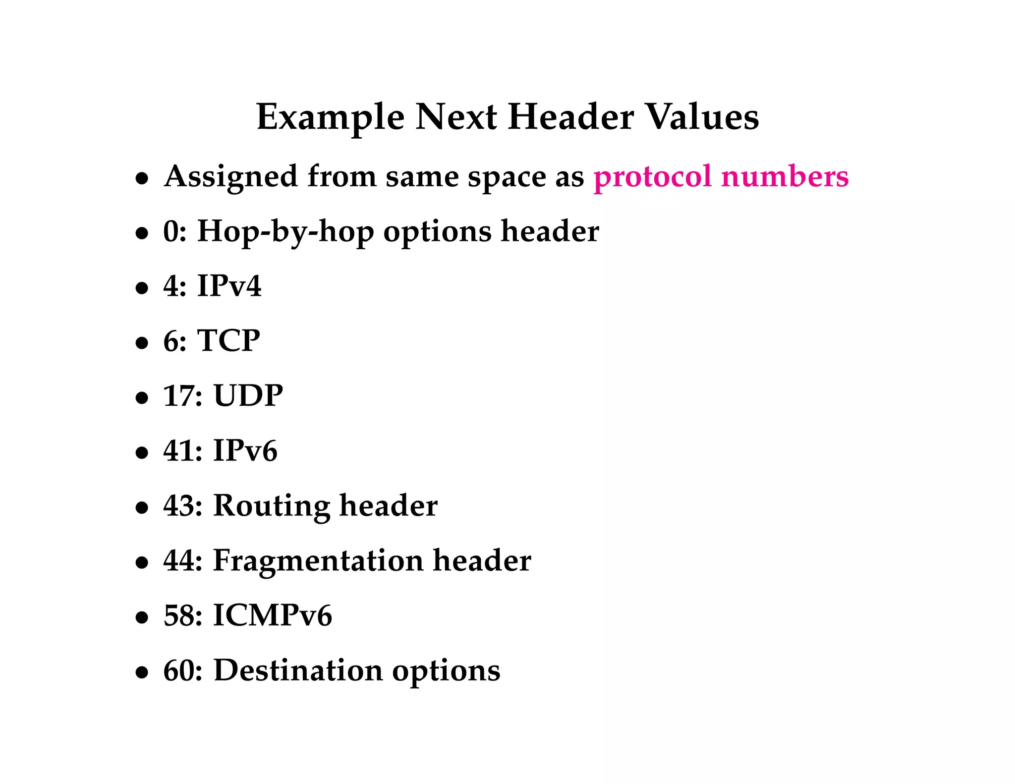 Example Next Header Values 
 Assigned from same space as protocol numbers 
 0: Hop-by-hop options header 
 4: IPv4 
 6: TCP 
 17: UDP 
 41: IPv6 
 43: Routing header 
 44: Fragmentation header 
 58: ICMPv6 
 60: Destination options 
 