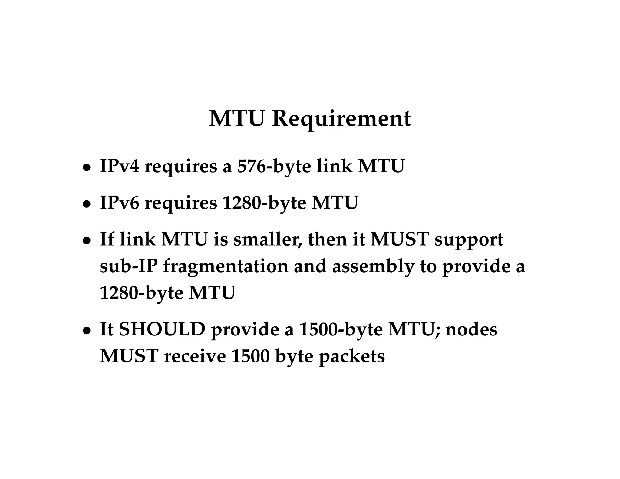 MTU Requirement 
 IPv4 requires a 576-byte link MTU 
 IPv6 requires 1280-byte MTU 
 If link MTU is smaller, then it MUST support 
sub-IP fragmentation and assembly to provide a 
1280-byte MTU 
 It SHOULD provide a 1500-byte MTU; nodes 
MUST receive 1500 byte packets 
 
