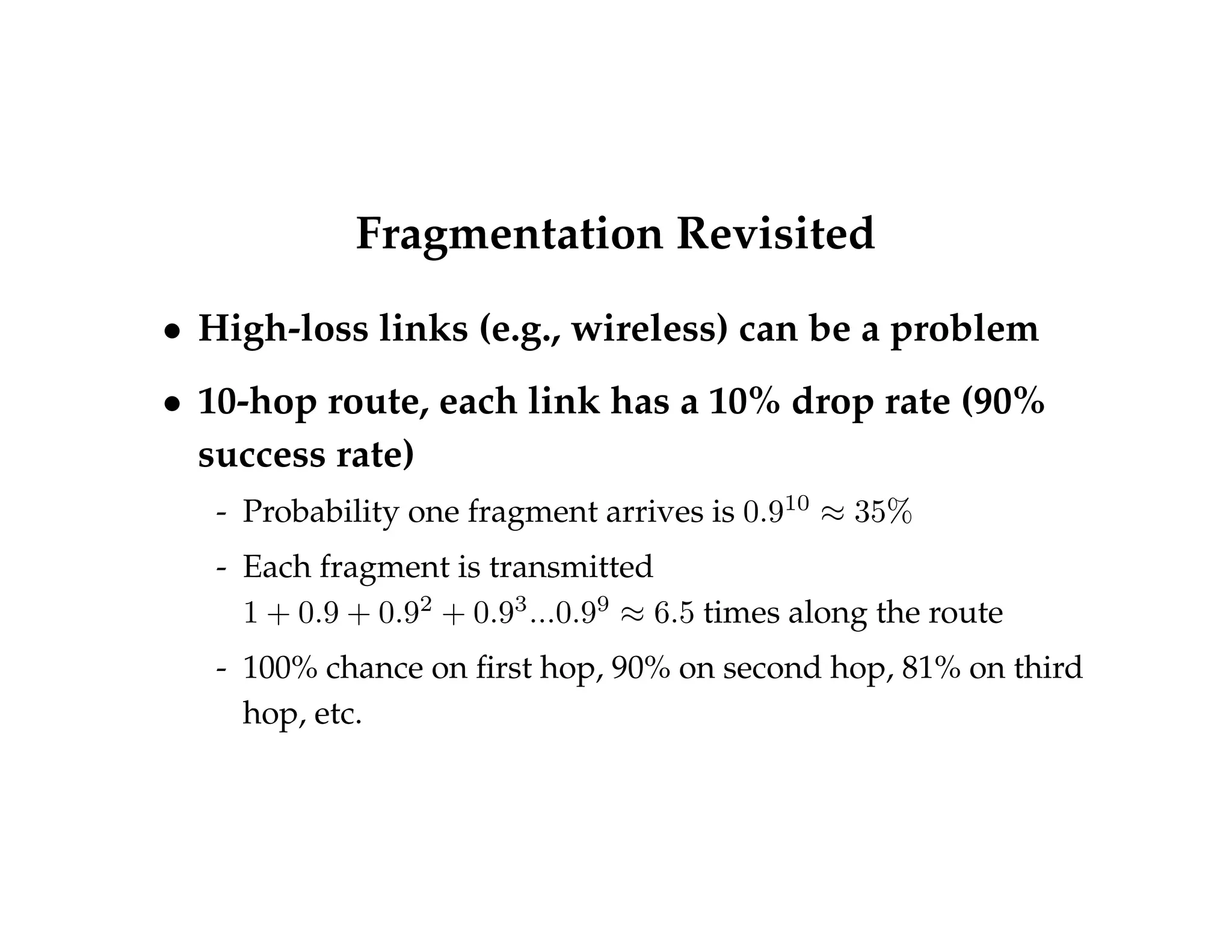 Fragmentation Revisited 
 High-loss links (e.g., wireless) can be a problem 
 10-hop route, each link has a 10% drop rate (90% 
success rate) 
- Probability one fragment arrives is 0:910  35% 
- Each fragment is transmitted 
1 + 0:9 + 0:92 + 0:93:::0:99  6:5 times along the route 
- 100% chance on first hop, 90% on second hop, 81% on third 
hop, etc. 
 