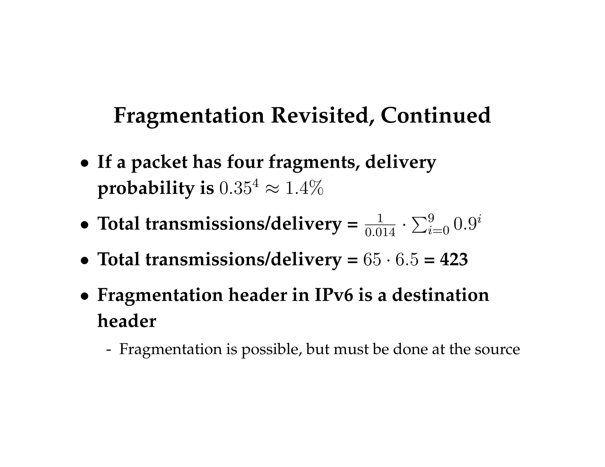 Fragmentation Revisited, Continued 
 If a packet has four fragments, delivery 
probability is 0:354  1:4% 
 Total transmissions/delivery = 1 
0:014  
P9i 
=0 0:9i 
 Total transmissions/delivery = 65  6:5 = 423 
 Fragmentation header in IPv6 is a destination 
header 
- Fragmentation is possible, but must be done at the source 
 