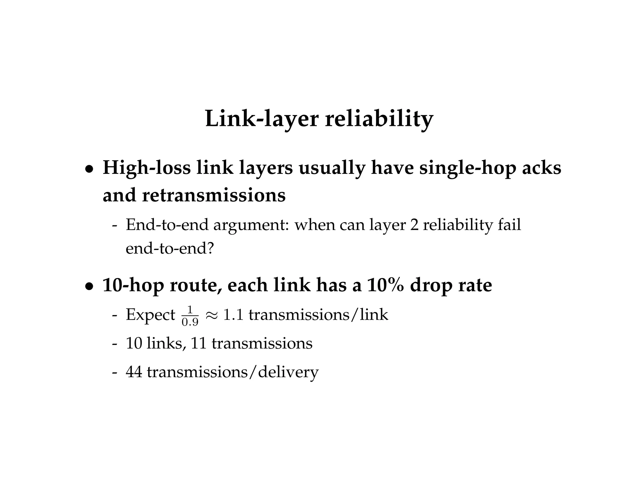 Link-layer reliability 
 High-loss link layers usually have single-hop acks 
and retransmissions 
- End-to-end argument: when can layer 2 reliability fail 
end-to-end? 
 10-hop route, each link has a 10% drop rate 
- Expect 1 
0:9  1:1 transmissions/link 
- 10 links, 11 transmissions 
- 44 transmissions/delivery 
 