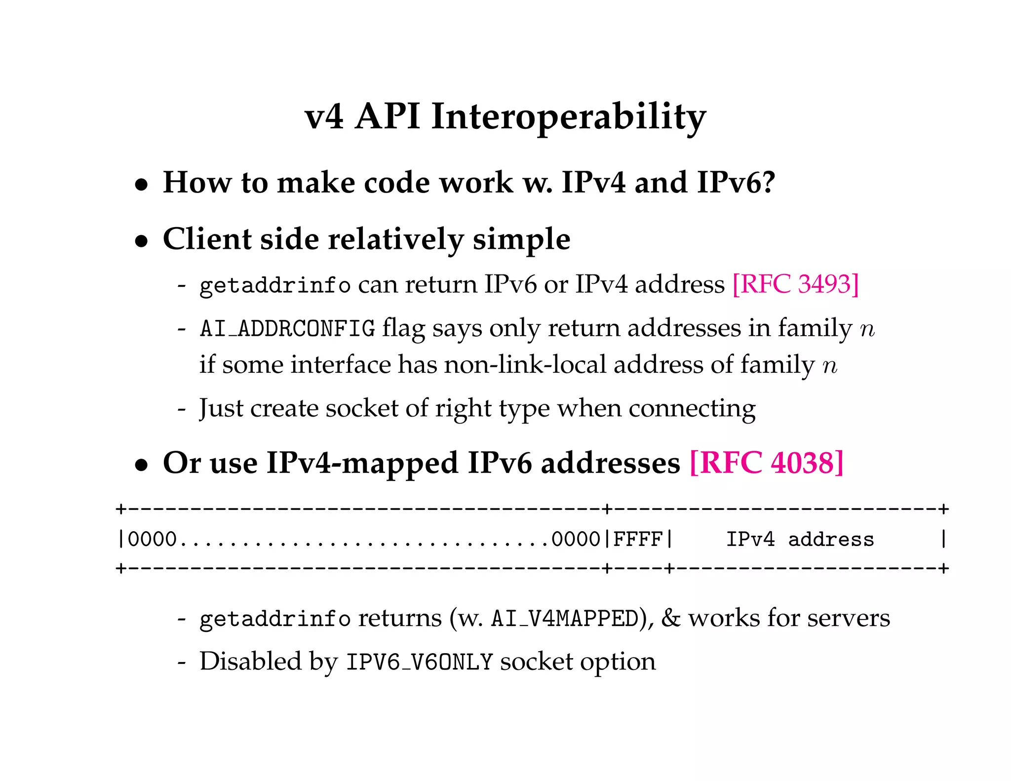 v4 API Interoperability 
 How to make code work w. IPv4 and IPv6? 
 Client side relatively simple 
- getaddrinfo can return IPv6 or IPv4 address [RFC 3493] 
- AI ADDRCONFIG flag says only return addresses in family n 
if some interface has non-link-local address of family n 
- Just create socket of right type when connecting 
 Or use IPv4-mapped IPv6 addresses [RFC 4038] 
+--------------------------------------+--------------------------+ 
|0000..............................0000|FFFF| IPv4 address | 
+--------------------------------------+----+---------------------+ 
- getaddrinfo returns (w. AI V4MAPPED),  works for servers 
- Disabled by IPV6 V6ONLY socket option 
 