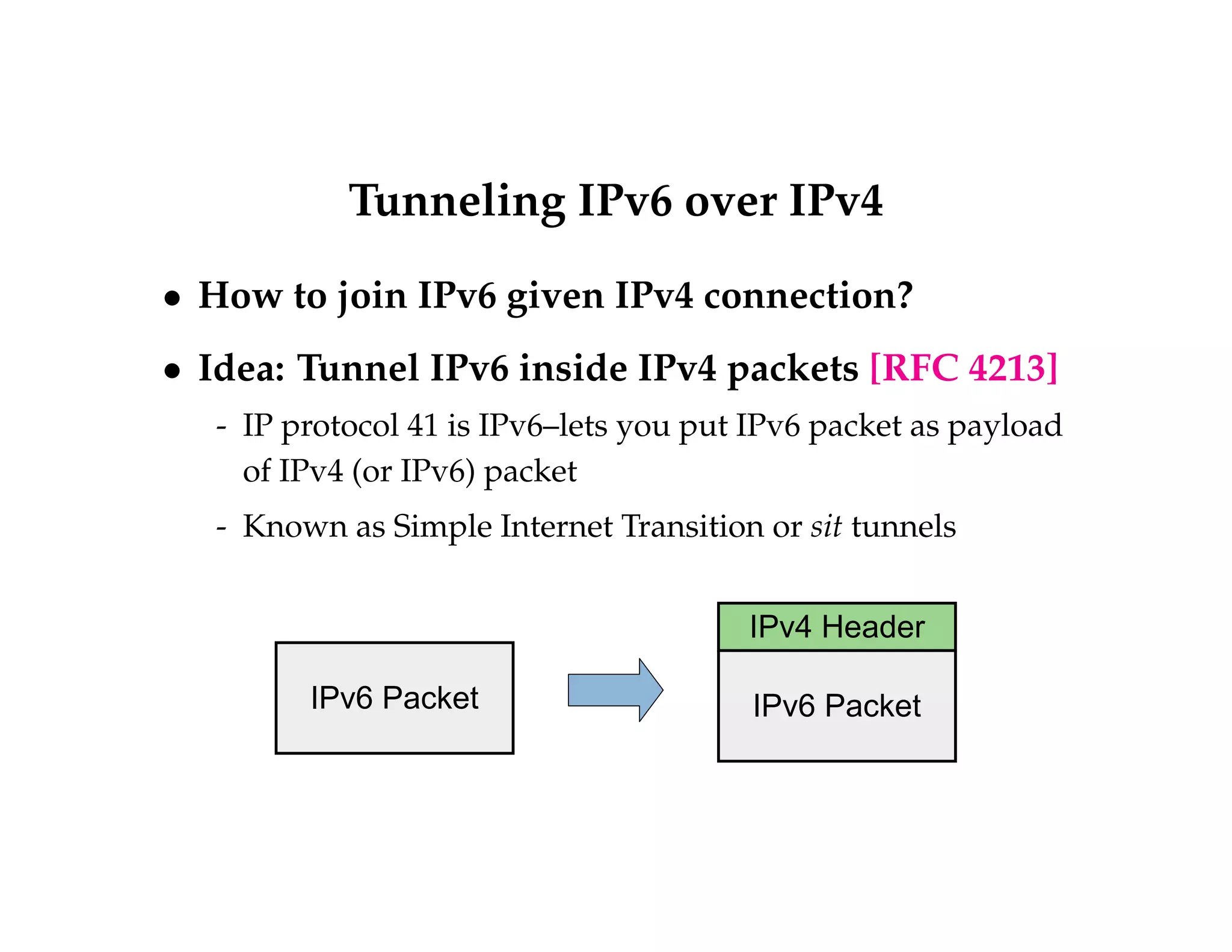 Tunneling IPv6 over IPv4 
 How to join IPv6 given IPv4 connection? 
 Idea: Tunnel IPv6 inside IPv4 packets [RFC 4213] 
- IP protocol 41 is IPv6–lets you put IPv6 packet as payload 
of IPv4 (or IPv6) packet 
- Known as Simple Internet Transition or sit tunnels 
IPv4 Header 
IPv6 Packet IPv6 Packet 
 
