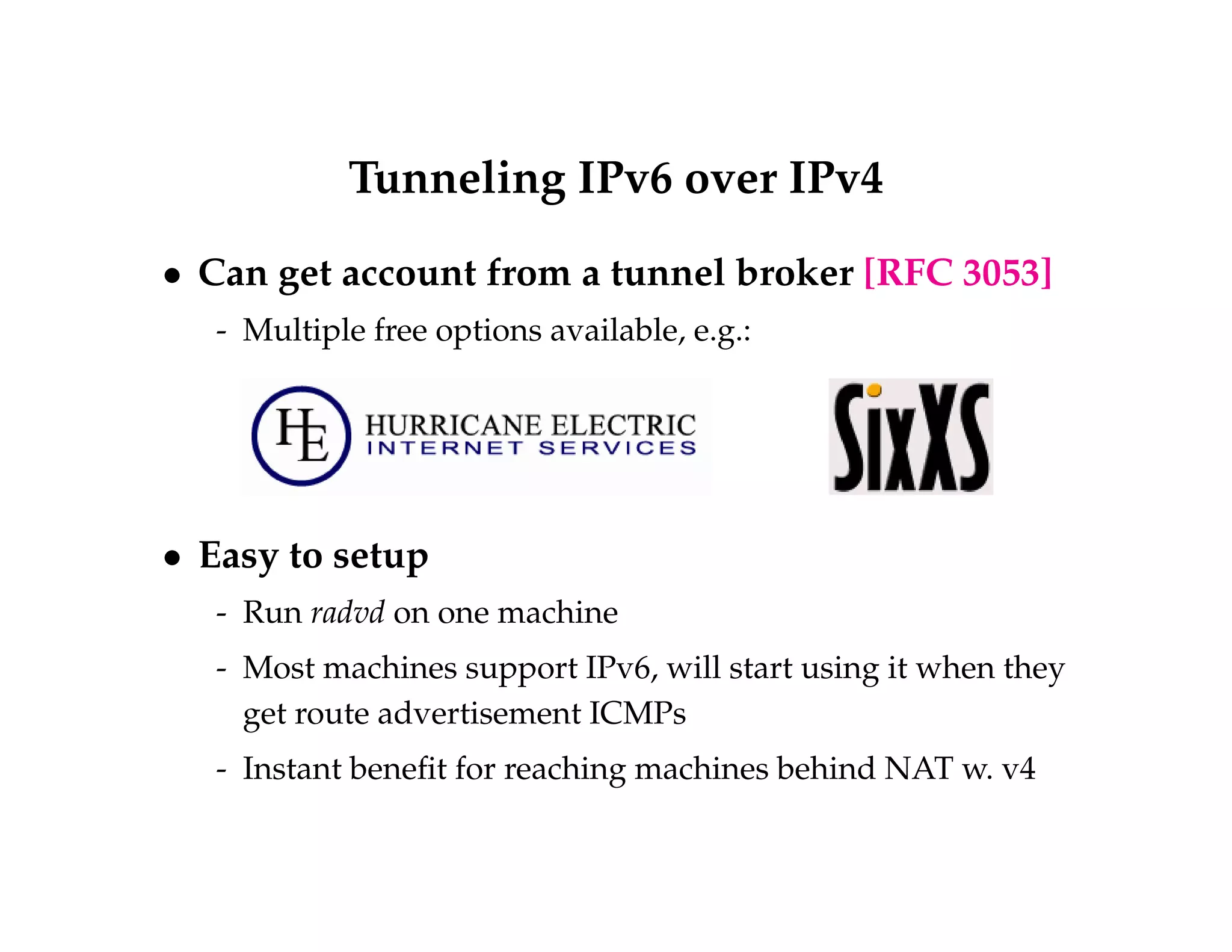 Tunneling IPv6 over IPv4 
 Can get account from a tunnel broker [RFC 3053] 
- Multiple free options available, e.g.: 
 Easy to setup 
- Run radvd on one machine 
- Most machines support IPv6, will start using it when they 
get route advertisement ICMPs 
- Instant benefit for reaching machines behind NAT w. v4 
 