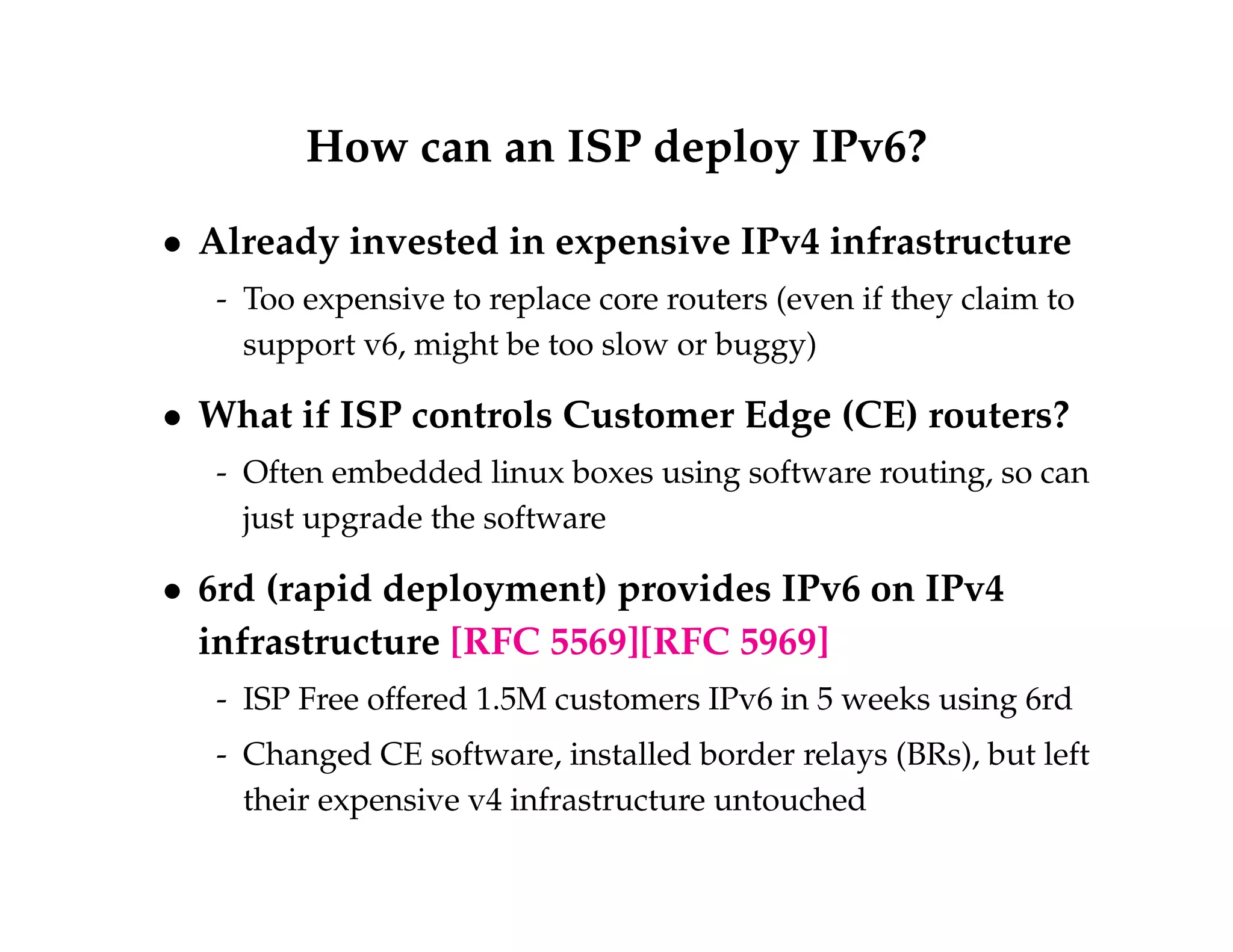 How can an ISP deploy IPv6? 
 Already invested in expensive IPv4 infrastructure 
- Too expensive to replace core routers (even if they claim to 
support v6, might be too slow or buggy) 
 What if ISP controls Customer Edge (CE) routers? 
- Often embedded linux boxes using software routing, so can 
just upgrade the software 
 6rd (rapid deployment) provides IPv6 on IPv4 
infrastructure [RFC 5569][RFC 5969] 
- ISP Free offered 1.5M customers IPv6 in 5 weeks using 6rd 
- Changed CE software, installed border relays (BRs), but left 
their expensive v4 infrastructure untouched 
 