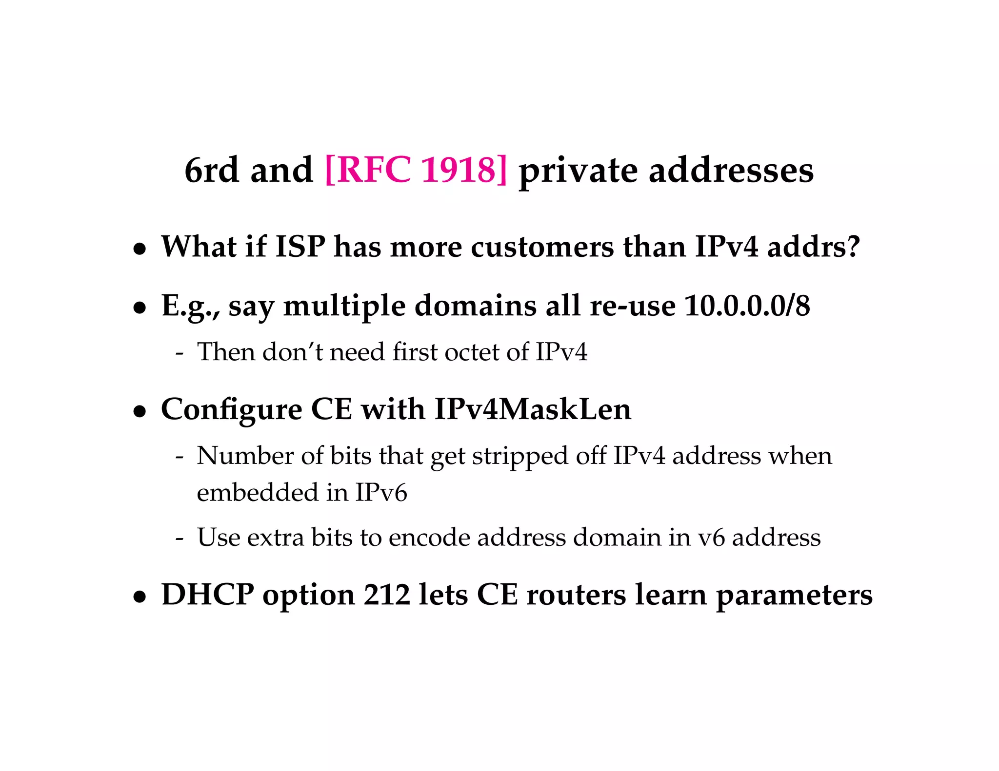 6rd and [RFC 1918] private addresses 
 What if ISP has more customers than IPv4 addrs? 
 E.g., say multiple domains all re-use 10.0.0.0/8 
- Then don’t need first octet of IPv4 
 Configure CE with IPv4MaskLen 
- Number of bits that get stripped off IPv4 address when 
embedded in IPv6 
- Use extra bits to encode address domain in v6 address 
 DHCP option 212 lets CE routers learn parameters 
 