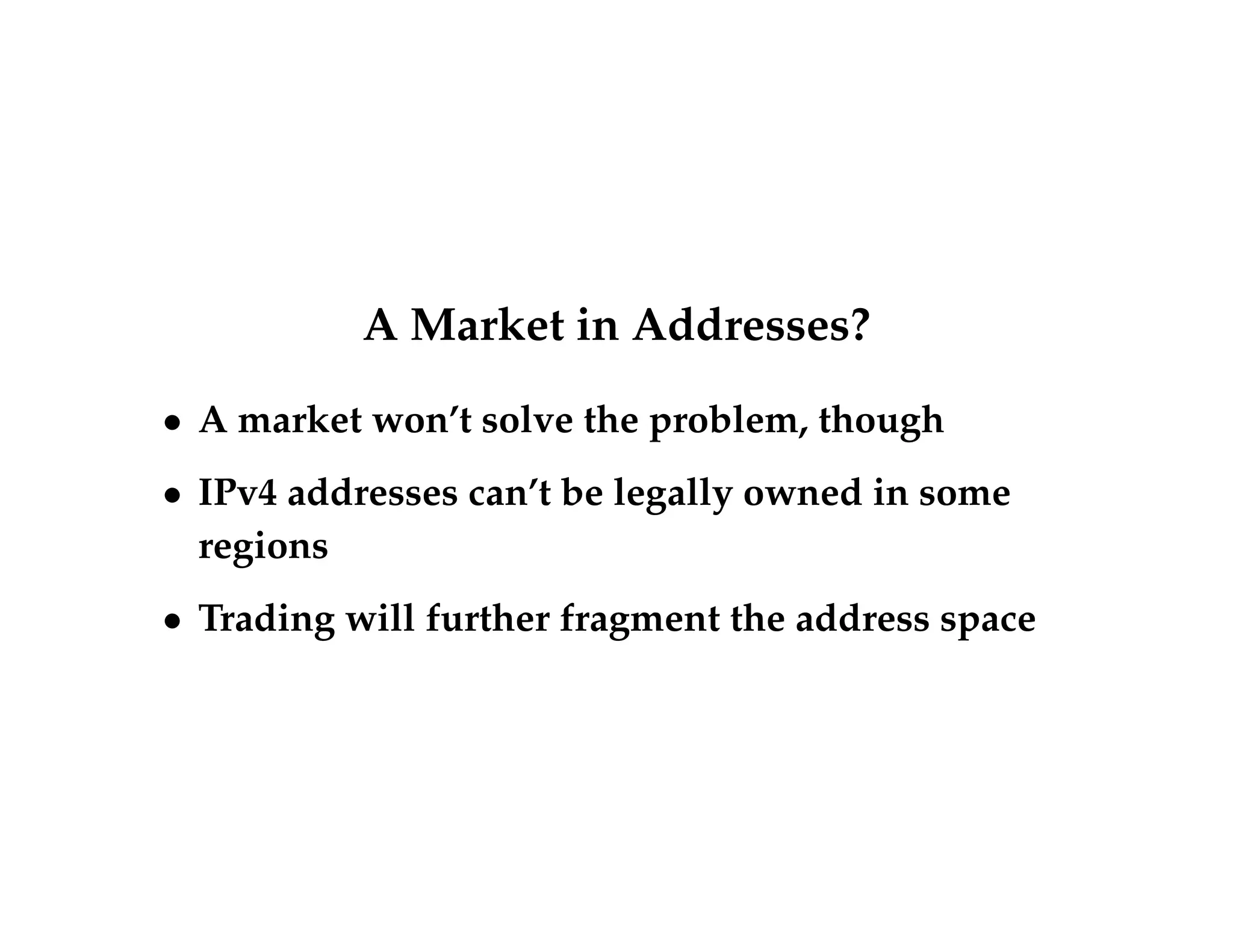 A Market in Addresses? 
 A market won’t solve the problem, though 
 IPv4 addresses can’t be legally owned in some 
regions 
 Trading will further fragment the address space 
 