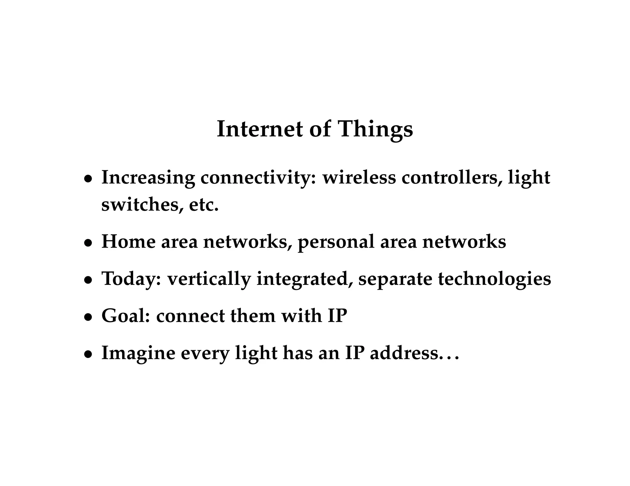 Internet of Things 
 Increasing connectivity: wireless controllers, light 
switches, etc. 
 Home area networks, personal area networks 
 Today: vertically integrated, separate technologies 
 Goal: connect them with IP 
 Imagine every light has an IP address. . . 
 