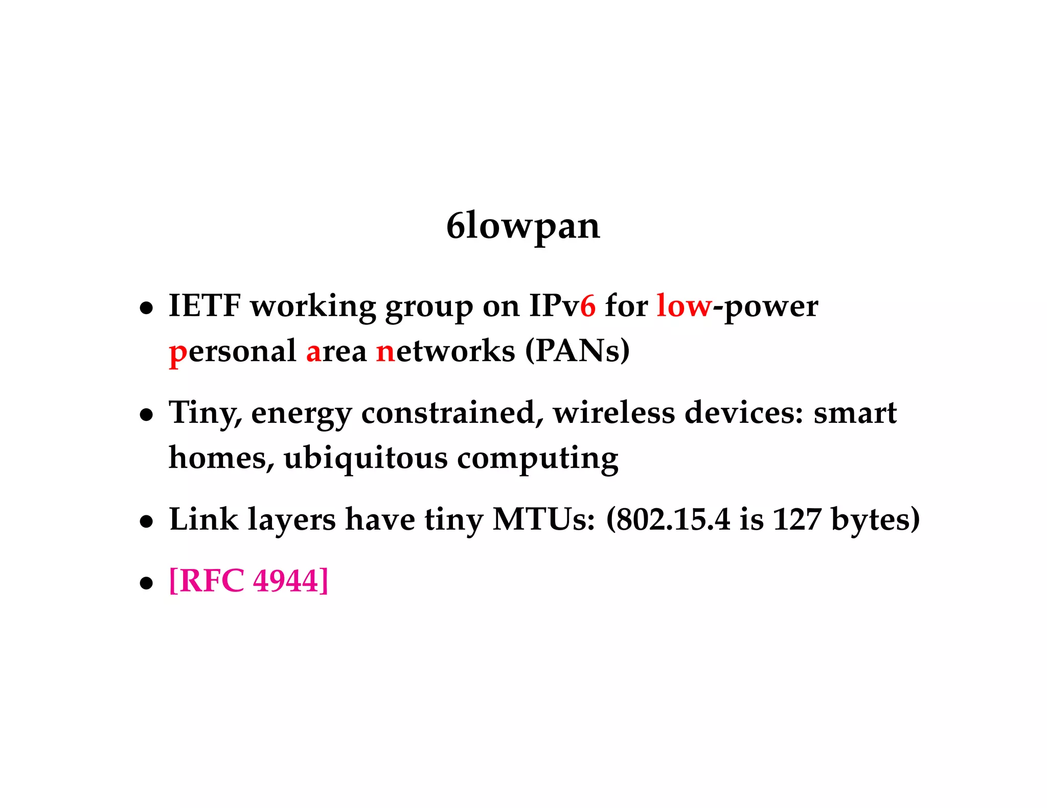 6lowpan 
 IETF working group on IPv6 for low-power 
personal area networks (PANs) 
 Tiny, energy constrained, wireless devices: smart 
homes, ubiquitous computing 
 Link layers have tiny MTUs: (802.15.4 is 127 bytes) 
 [RFC 4944] 
 