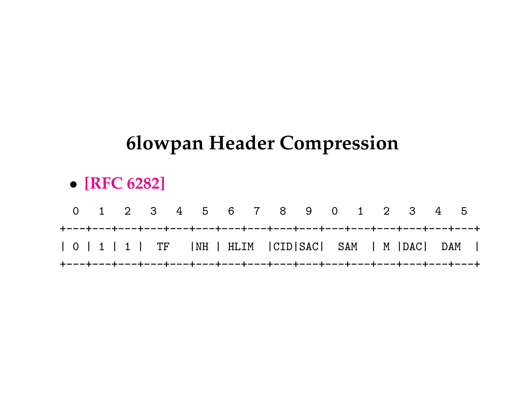 6lowpan Header Compression 
 [RFC 6282] 
0 1 2 3 4 5 6 7 8 9 0 1 2 3 4 5 
+---+---+---+---+---+---+---+---+---+---+---+---+---+---+---+---+ 
| 0 | 1 | 1 | TF |NH | HLIM |CID|SAC| SAM | M |DAC| DAM | 
+---+---+---+---+---+---+---+---+---+---+---+---+---+---+---+---+ 
 