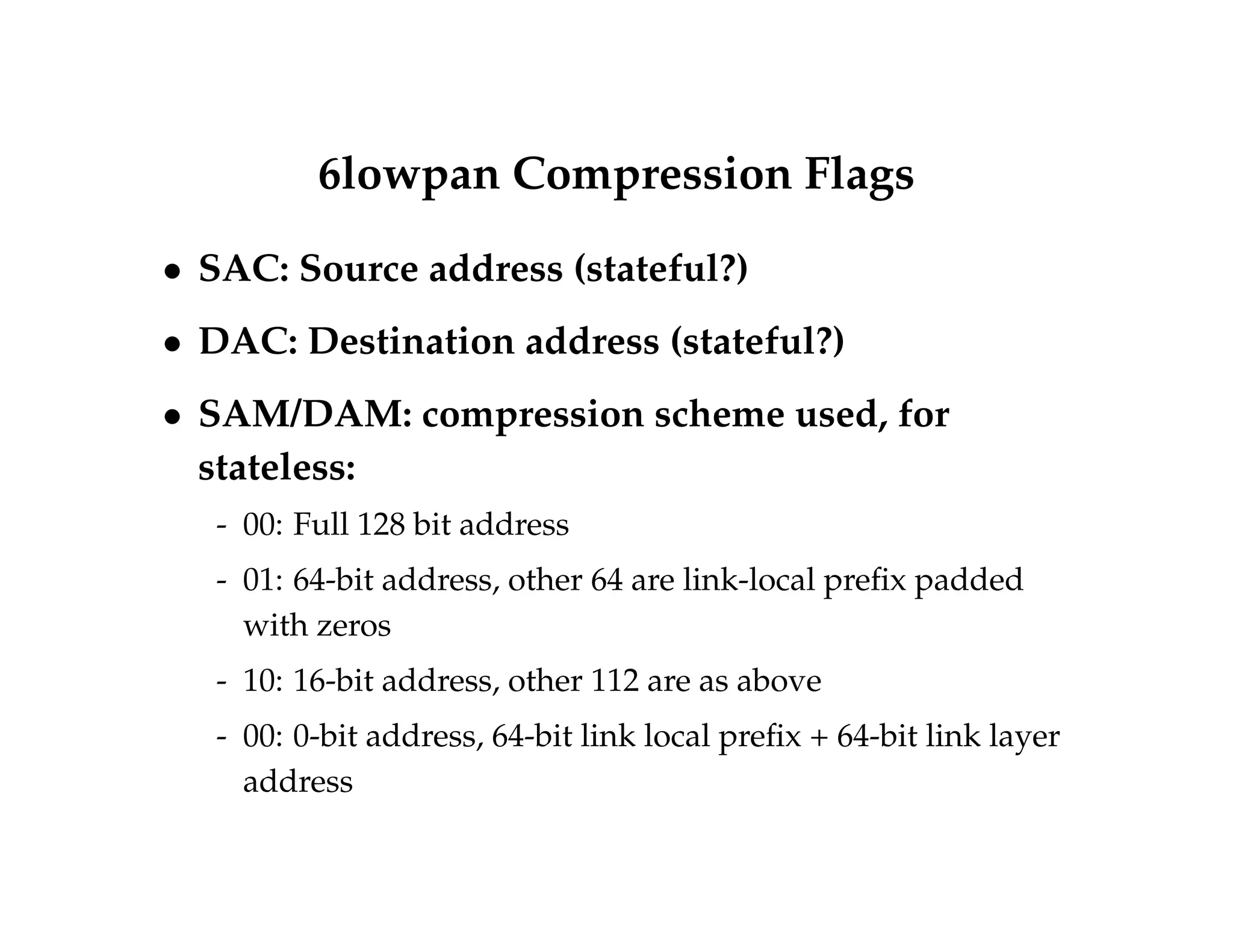 6lowpan Compression Flags 
 SAC: Source address (stateful?) 
 DAC: Destination address (stateful?) 
 SAM/DAM: compression scheme used, for 
stateless: 
- 00: Full 128 bit address 
- 01: 64-bit address, other 64 are link-local prefix padded 
with zeros 
- 10: 16-bit address, other 112 are as above 
- 00: 0-bit address, 64-bit link local prefix + 64-bit link layer 
address 
 