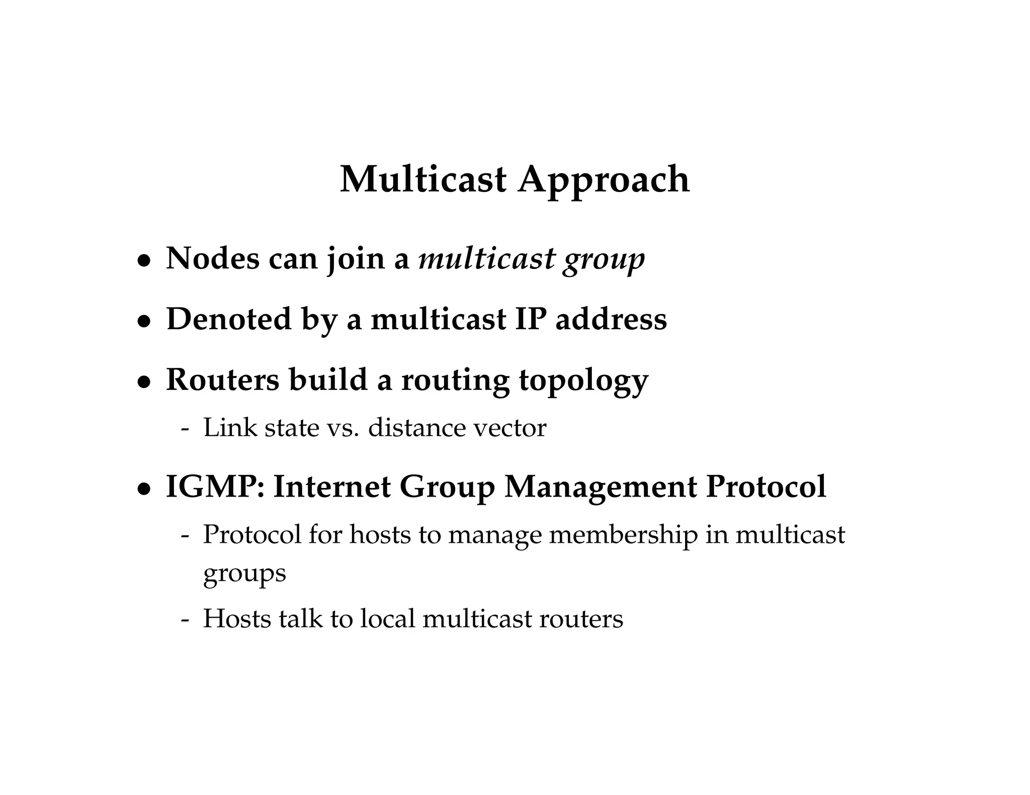 Multicast Approach 
 Nodes can join a multicast group 
 Denoted by a multicast IP address 
 Routers build a routing topology 
- Link state vs. distance vector 
 IGMP: Internet Group Management Protocol 
- Protocol for hosts to manage membership in multicast 
groups 
- Hosts talk to local multicast routers 
 