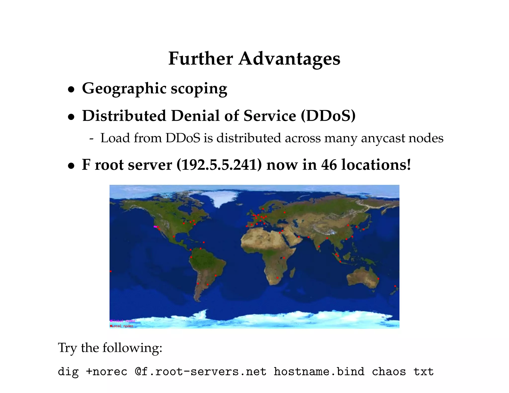 Further Advantages 
 Geographic scoping 
 Distributed Denial of Service (DDoS) 
- Load from DDoS is distributed across many anycast nodes 
 F root server (192.5.5.241) now in 46 locations! 
Try the following: 
dig +norec @f.root-servers.net hostname.bind chaos txt 
 