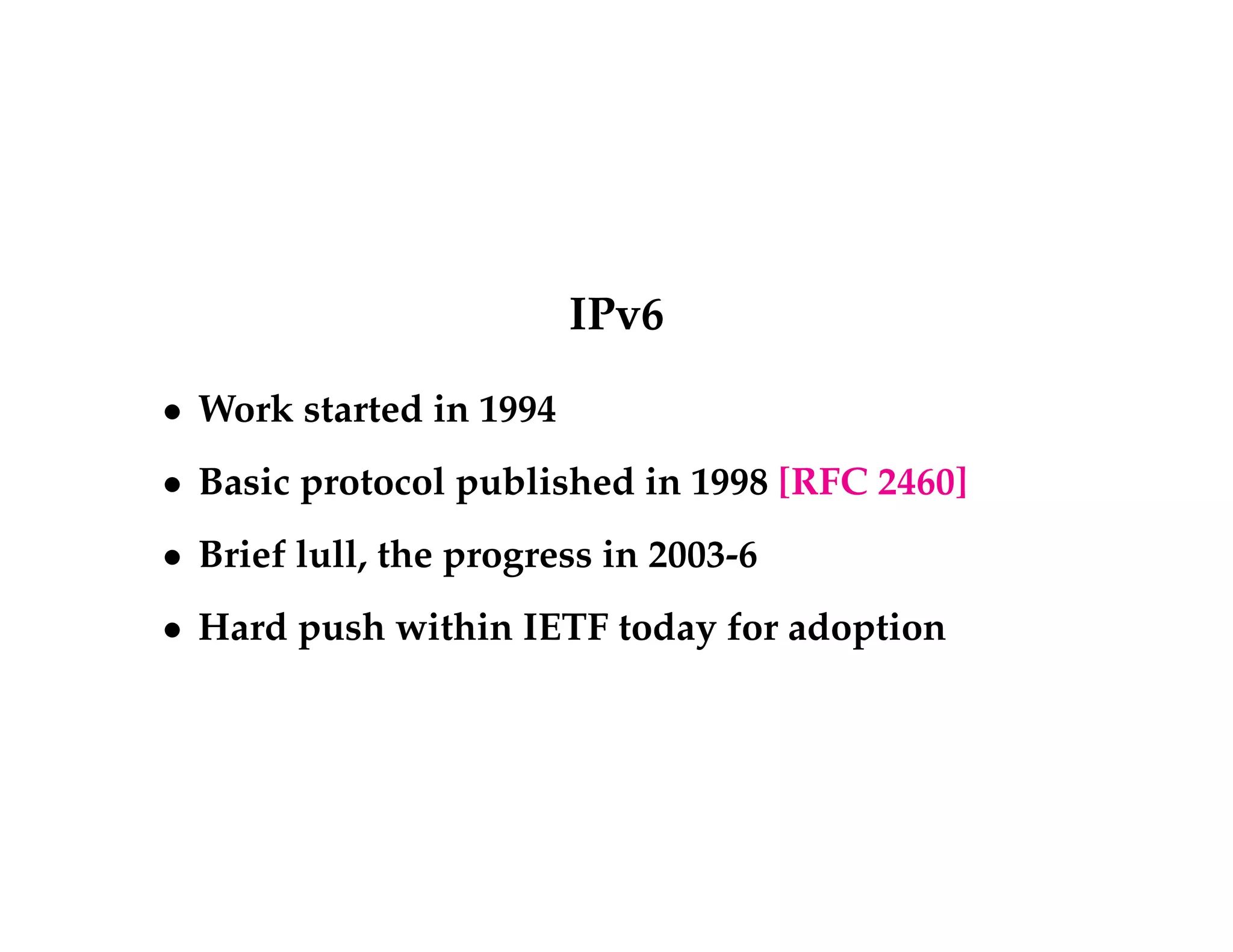 IPv6 
 Work started in 1994 
 Basic protocol published in 1998 [RFC 2460] 
 Brief lull, the progress in 2003-6 
 Hard push within IETF today for adoption 
 