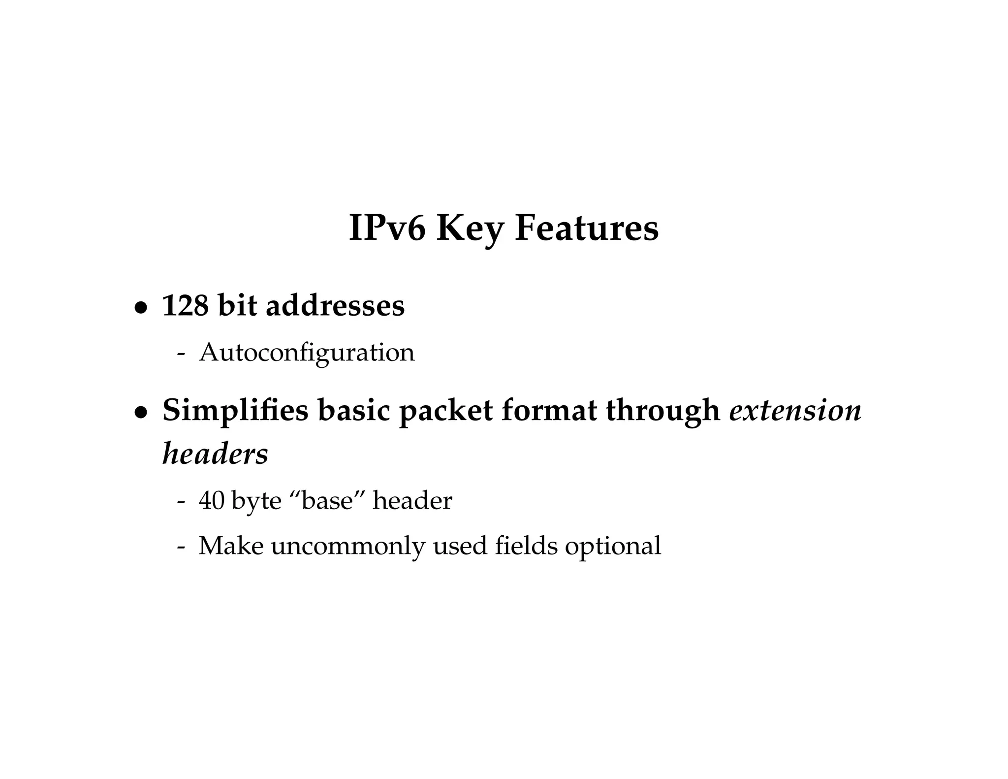 IPv6 Key Features 
 128 bit addresses 
- Autoconfiguration 
 Simplifies basic packet format through extension 
headers 
- 40 byte “base” header 
- Make uncommonly used fields optional 
 