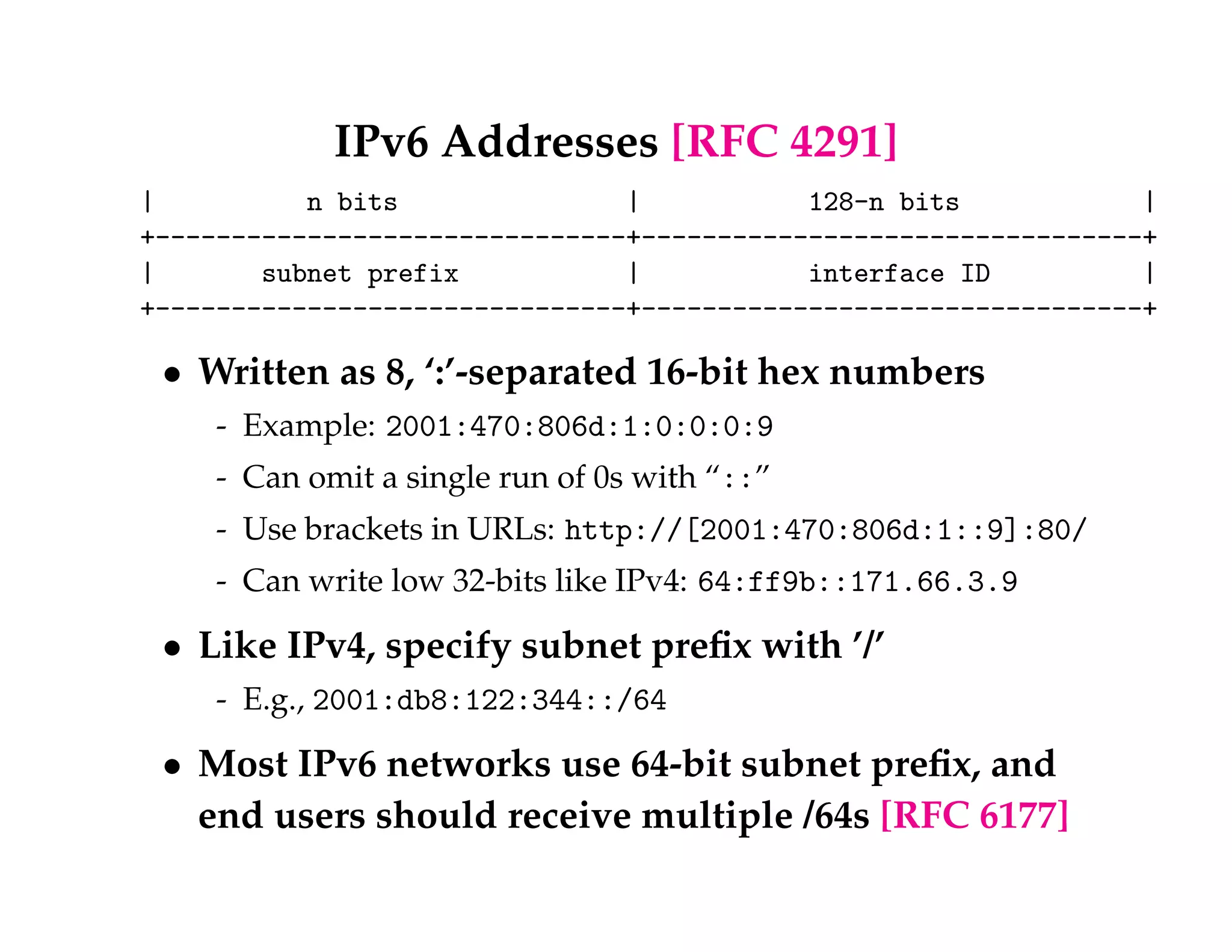 IPv6 Addresses [RFC 4291] 
| n bits | 128-n bits | 
+-------------------------------+---------------------------------+ 
| subnet prefix | interface ID | 
+-------------------------------+---------------------------------+ 
 Written as 8, ‘:’-separated 16-bit hex numbers 
- Example: 2001:470:806d:1:0:0:0:9 
- Can omit a single run of 0s with “::” 
- Use brackets in URLs: http://[2001:470:806d:1::9]:80/ 
- Can write low 32-bits like IPv4: 64:ff9b::171.66.3.9 
 Like IPv4, specify subnet prefix with ’/’ 
- E.g., 2001:db8:122:344::/64 
 Most IPv6 networks use 64-bit subnet prefix, and 
end users should receive multiple /64s [RFC 6177] 
 
