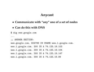 Anycast 
 Communicate with “any” one of a set of nodes 
 Can do this with DNS 
$ dig www.google.com 
... 
;; ANSWER SECTION: 
www.google.com. 604799 IN CNAME www.l.google.com. 
www.l.google.com. 300 IN A 74.125.19.103 
www.l.google.com. 300 IN A 74.125.19.104 
www.l.google.com. 300 IN A 74.125.19.147 
www.l.google.com. 300 IN A 74.125.19.99 
 