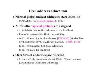 IPv6 address allocation 
 Normal global unicast addresses start 2000::/3 
- IANA doles out unicast prefixes to RIRs 
 A few other special prefixes are assigned 
- :: (all 0s) is unspecified address, ::1 is localhost 
- Rest of 0::/8 used for IPv4 compatibility 
- fc00::/7 used for local addresses [RFC 4193] (kind of like 
IPv4 addresses 10/8, 172.16/20, 192.168/16 [RFC 1918]) 
- fe80::/10 used for link-local addresses 
- ff00::/8 used for multicast 
 Over 85% of address space reserved 
- In the unlikely event we exhaust 2000::/8, can be more 
parsimonious with some other slice 
 