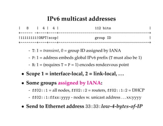 IPv6 multicast addresses 
| 8 | 4 | 4 | 112 bits | 
+------ -+----+----+---------------------------------------------+ 
|11111111|0RPT|scop| group ID | 
+--------+----+----+---------------------------------------------+ 
- T: 1 = transient, 0 = group ID assigned by IANA 
- P: 1 = address embeds global IPv6 prefix (T must also be 1) 
- R: 1 = (requires T = P = 1) encodes rendezvous point 
 Scope 1 = interface-local, 2 = link-local, . . . 
 Some groups assigned by IANA: 
- ff02::1 = all nodes, ff02::2 = routers, ff02::1:2 = DHCP 
- ff02::1:ffxx:yyyy - nodes w. unicast address . . . xx:yyyy 
 Send to Ethernet address 33:33:low-4-bytes-of-IP 
 