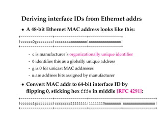 Deriving interface IDs from Ethernet addrs 
 A 48-bit Ethernet MAC address looks like this: 
+----------------+----------------+----------------+ 
|cccccc0gcccccccc|ccccccccmmmmmmmm|mmmmmmmmmmmmmmmm| 
+----------------+----------------+----------------+ 
- c is manufacturer’s organizationally unique identifier 
- 0 identifies this as a globally unique address 
- g is 0 for unicast MAC addresses 
- m are address bits assigned by manufacturer 
 Convert MAC addr to 64-bit interface ID by 
flipping 0, sticking hex fffe in middle [RFC 4291]: 
+----------------+----------------+----------------+----------------+ 
|cccccc1gcccccccc|cccccccc11111111|11111110mmmmmmmm|mmmmmmmmmmmmmmmm| 
+----------------+----------------+----------------+----------------+ 
 