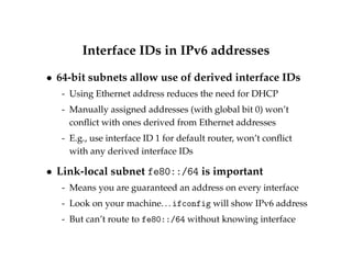 Interface IDs in IPv6 addresses 
 64-bit subnets allow use of derived interface IDs 
- Using Ethernet address reduces the need for DHCP 
- Manually assigned addresses (with global bit 0) won’t 
conflict with ones derived from Ethernet addresses 
- E.g., use interface ID 1 for default router, won’t conflict 
with any derived interface IDs 
 Link-local subnet fe80::/64 is important 
- Means you are guaranteed an address on every interface 
- Look on your machine. . . ifconfig will show IPv6 address 
- But can’t route to fe80::/64 without knowing interface 
 