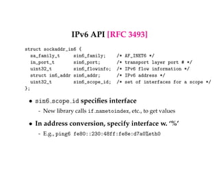 IPv6 API [RFC 3493] 
struct sockaddr_in6 { 
sa_family_t sin6_family; /* AF_INET6 */ 
in_port_t sin6_port; /* transport layer port # */ 
uint32_t sin6_flowinfo; /* IPv6 flow information */ 
struct in6_addr sin6_addr; /* IPv6 address */ 
uint32_t sin6_scope_id; /* set of interfaces for a scope */ 
}; 
 sin6 scope id specifies interface 
- New library calls if nametoindex, etc., to get values 
 In address conversion, specify interface w. ‘%’ 
- E.g., ping6 fe80::230:48ff:fe8e:d7a0%eth0 
 