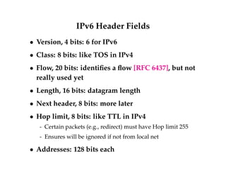 IPv6 Header Fields 
 Version, 4 bits: 6 for IPv6 
 Class: 8 bits: like TOS in IPv4 
 Flow, 20 bits: identifies a flow [RFC 6437], but not 
really used yet 
 Length, 16 bits: datagram length 
 Next header, 8 bits: more later 
 Hop limit, 8 bits: like TTL in IPv4 
- Certain packets (e.g., redirect) must have Hop limit 255 
- Ensures will be ignored if not from local net 
 Addresses: 128 bits each 
 