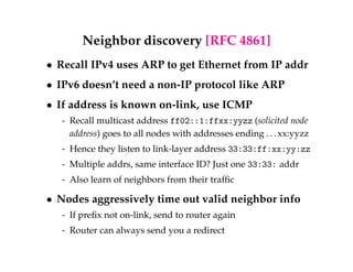 Neighbor discovery [RFC 4861] 
 Recall IPv4 uses ARP to get Ethernet from IP addr 
 IPv6 doesn’t need a non-IP protocol like ARP 
 If address is known on-link, use ICMP 
- Recall multicast address ff02::1:ffxx:yyzz (solicited node 
address) goes to all nodes with addresses ending . . . xx:yyzz 
- Hence they listen to link-layer address 33:33:ff:xx:yy:zz 
- Multiple addrs, same interface ID? Just one 33:33: addr 
- Also learn of neighbors from their traffic 
 Nodes aggressively time out valid neighbor info 
- If prefix not on-link, send to router again 
- Router can always send you a redirect 
 