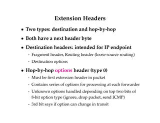 Extension Headers 
 Two types: destination and hop-by-hop 
 Both have a next header byte 
 Destination headers: intended for IP endpoint 
- Fragment header, Routing header (loose source routing) 
- Destination options 
 Hop-by-hop options header (type 0) 
- Must be first extension header in packet 
- Contains series of options for processing at each forwarder 
- Unknown options handled depending on top two bits of 
8-bit option type (ignore, drop packet, send ICMP) 
- 3rd bit says if option can change in transit 
 