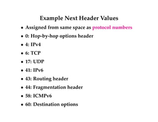 Example Next Header Values 
 Assigned from same space as protocol numbers 
 0: Hop-by-hop options header 
 4: IPv4 
 6: TCP 
 17: UDP 
 41: IPv6 
 43: Routing header 
 44: Fragmentation header 
 58: ICMPv6 
 60: Destination options 
 