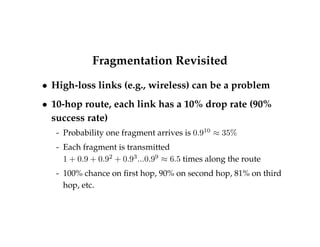 Fragmentation Revisited 
 High-loss links (e.g., wireless) can be a problem 
 10-hop route, each link has a 10% drop rate (90% 
success rate) 
- Probability one fragment arrives is 0:910  35% 
- Each fragment is transmitted 
1 + 0:9 + 0:92 + 0:93:::0:99  6:5 times along the route 
- 100% chance on first hop, 90% on second hop, 81% on third 
hop, etc. 
 