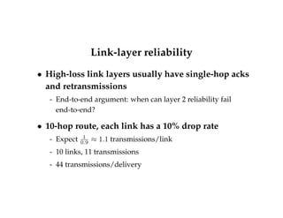 Link-layer reliability 
 High-loss link layers usually have single-hop acks 
and retransmissions 
- End-to-end argument: when can layer 2 reliability fail 
end-to-end? 
 10-hop route, each link has a 10% drop rate 
- Expect 1 
0:9  1:1 transmissions/link 
- 10 links, 11 transmissions 
- 44 transmissions/delivery 
 