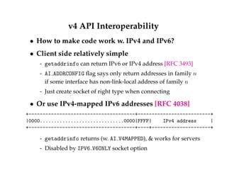 v4 API Interoperability 
 How to make code work w. IPv4 and IPv6? 
 Client side relatively simple 
- getaddrinfo can return IPv6 or IPv4 address [RFC 3493] 
- AI ADDRCONFIG flag says only return addresses in family n 
if some interface has non-link-local address of family n 
- Just create socket of right type when connecting 
 Or use IPv4-mapped IPv6 addresses [RFC 4038] 
+--------------------------------------+--------------------------+ 
|0000..............................0000|FFFF| IPv4 address | 
+--------------------------------------+----+---------------------+ 
- getaddrinfo returns (w. AI V4MAPPED),  works for servers 
- Disabled by IPV6 V6ONLY socket option 
 