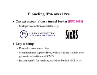 Tunneling IPv6 over IPv4 
 Can get account from a tunnel broker [RFC 3053] 
- Multiple free options available, e.g.: 
 Easy to setup 
- Run radvd on one machine 
- Most machines support IPv6, will start using it when they 
get route advertisement ICMPs 
- Instant benefit for reaching machines behind NAT w. v4 
 