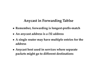 Anycast in Forwarding Tablse 
 Remember, forwarding is longest-prefix-match 
 An anycast address is a /32 address 
 A single router may have multiple entries for the 
address 
 Anycast best used in services where separate 
packets might go to different destinations 
 