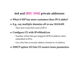 6rd and [RFC 1918] private addresses 
 What if ISP has more customers than IPv4 addrs? 
 E.g., say multiple domains all re-use 10.0.0.0/8 
- Then don’t need first octet of IPv4 
 Configure CE with IPv4MaskLen 
- Number of bits that get stripped off IPv4 address when 
embedded in IPv6 
- Use extra bits to encode address domain in v6 address 
 DHCP option 212 lets CE routers learn parameters 
 