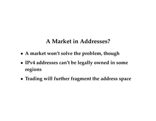 A Market in Addresses? 
 A market won’t solve the problem, though 
 IPv4 addresses can’t be legally owned in some 
regions 
 Trading will further fragment the address space 
 