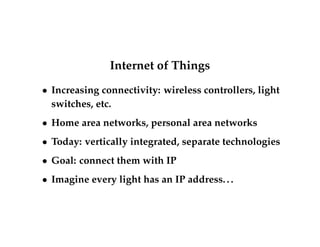 Internet of Things 
 Increasing connectivity: wireless controllers, light 
switches, etc. 
 Home area networks, personal area networks 
 Today: vertically integrated, separate technologies 
 Goal: connect them with IP 
 Imagine every light has an IP address. . . 
 
