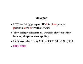 6lowpan 
 IETF working group on IPv6 for low-power 
personal area networks (PANs) 
 Tiny, energy constrained, wireless devices: smart 
homes, ubiquitous computing 
 Link layers have tiny MTUs: (802.15.4 is 127 bytes) 
 [RFC 4944] 
 